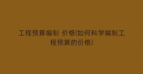 工程预算编制 价格(如何科学编制工程预算的价格)
